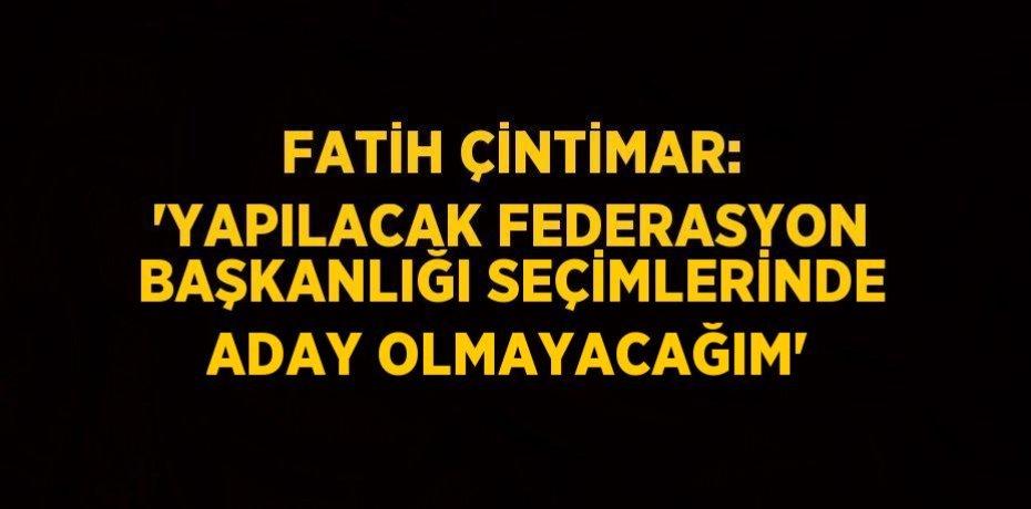 FATİH ÇİNTİMAR: 'YAPILACAK FEDERASYON BAŞKANLIĞI SEÇİMLERİNDE ADAY OLMAYACAĞIM'