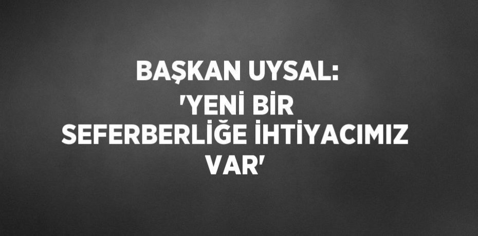 BAŞKAN UYSAL: 'YENİ BİR SEFERBERLİĞE İHTİYACIMIZ VAR'