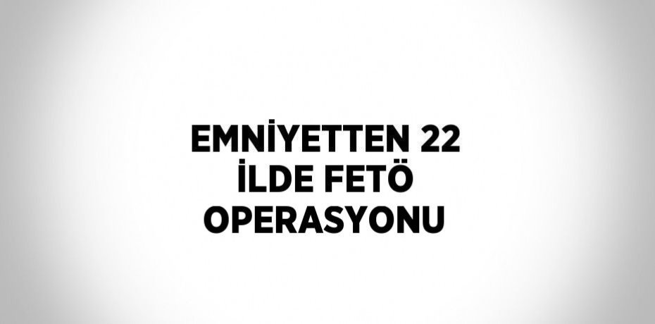 EMNİYETTEN 22 İLDE FETÖ OPERASYONU