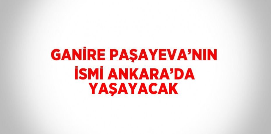GANİRE PAŞAYEVA’NIN İSMİ ANKARA’DA YAŞAYACAK