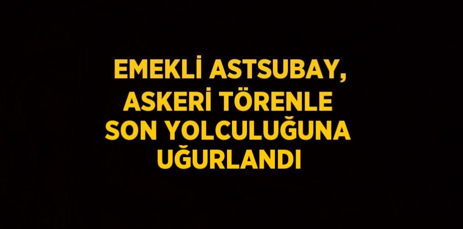 EMEKLİ ASTSUBAY, ASKERİ TÖRENLE SON YOLCULUĞUNA UĞURLANDI