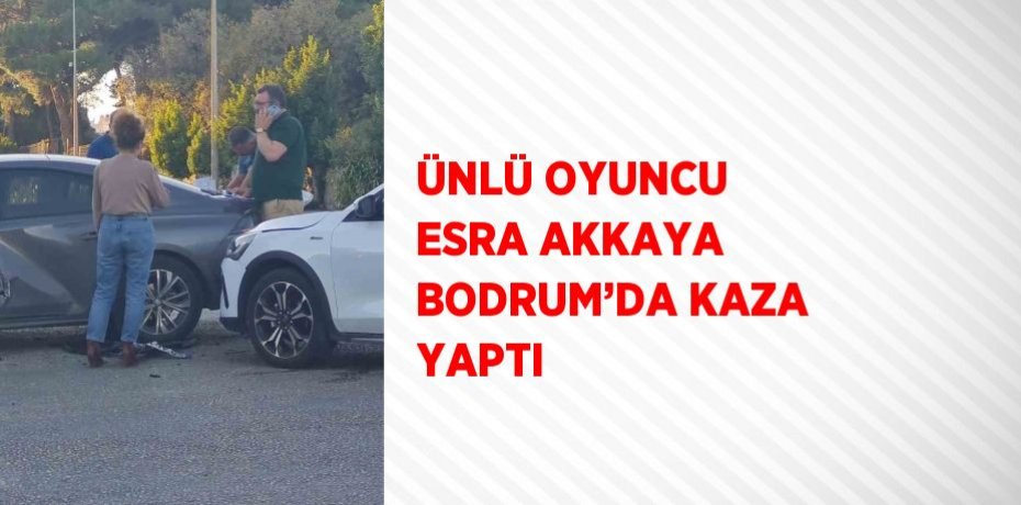 ÜNLÜ OYUNCU ESRA AKKAYA BODRUM’DA KAZA YAPTI