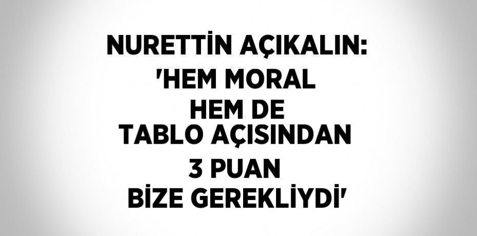 NURETTİN AÇIKALIN: 'HEM MORAL HEM DE TABLO AÇISINDAN 3 PUAN BİZE GEREKLİYDİ'