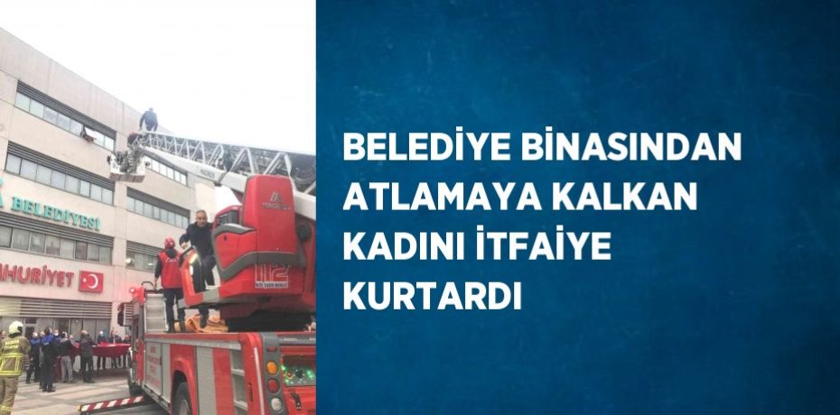 BELEDİYE BİNASINDAN ATLAMAYA KALKAN KADINI İTFAİYE KURTARDI