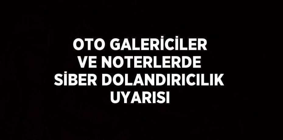 OTO GALERİCİLER VE NOTERLERDE SİBER DOLANDIRICILIK UYARISI