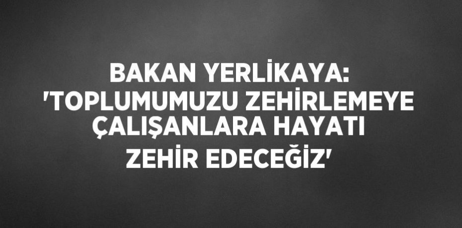 BAKAN YERLİKAYA: 'TOPLUMUMUZU ZEHİRLEMEYE ÇALIŞANLARA HAYATI ZEHİR EDECEĞİZ'