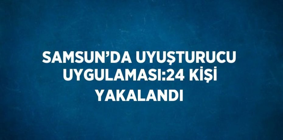 SAMSUN’DA UYUŞTURUCU UYGULAMASI:24 KİŞİ YAKALANDI