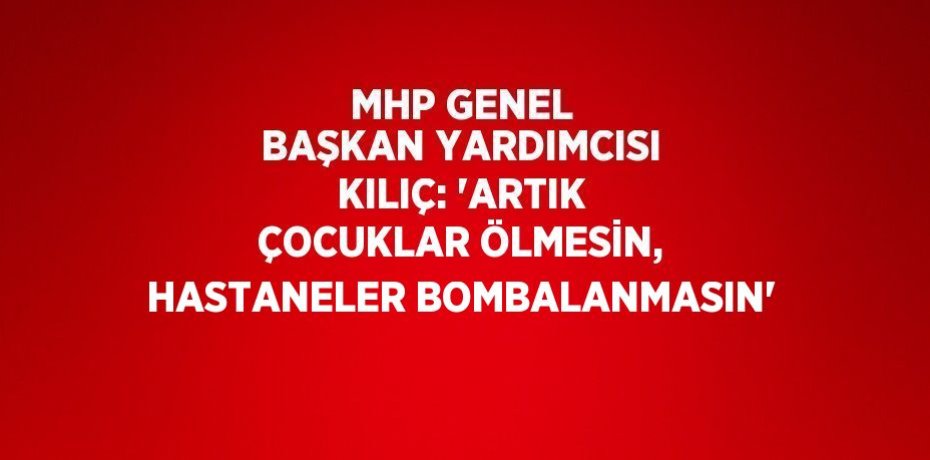 MHP GENEL BAŞKAN YARDIMCISI KILIÇ: 'ARTIK ÇOCUKLAR ÖLMESİN, HASTANELER BOMBALANMASIN'