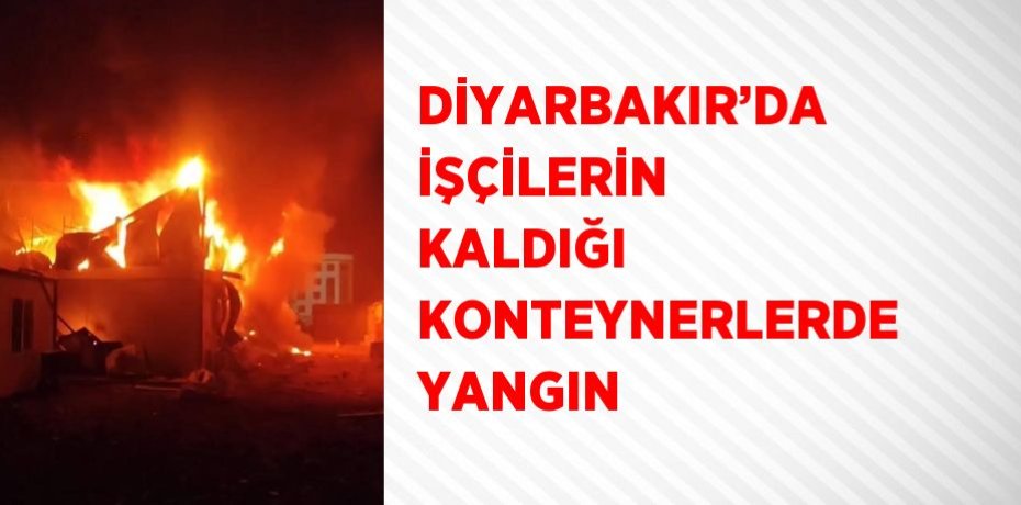 DİYARBAKIR’DA İŞÇİLERİN KALDIĞI KONTEYNERLERDE YANGIN