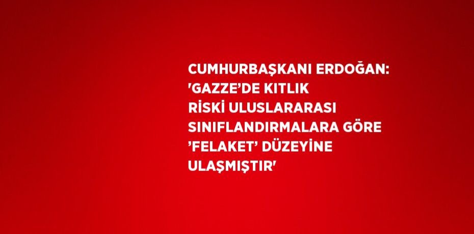 CUMHURBAŞKANI ERDOĞAN: 'GAZZE’DE KITLIK RİSKİ ULUSLARARASI SINIFLANDIRMALARA GÖRE ’FELAKET’ DÜZEYİNE ULAŞMIŞTIR'