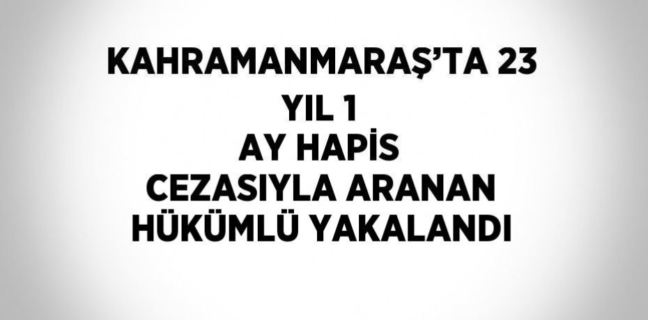KAHRAMANMARAŞ’TA 23 YIL 1 AY HAPİS CEZASIYLA ARANAN HÜKÜMLÜ YAKALANDI