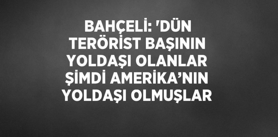 BAHÇELİ: 'DÜN TERÖRİST BAŞININ YOLDAŞI OLANLAR ŞİMDİ AMERİKA’NIN YOLDAŞI OLMUŞLAR