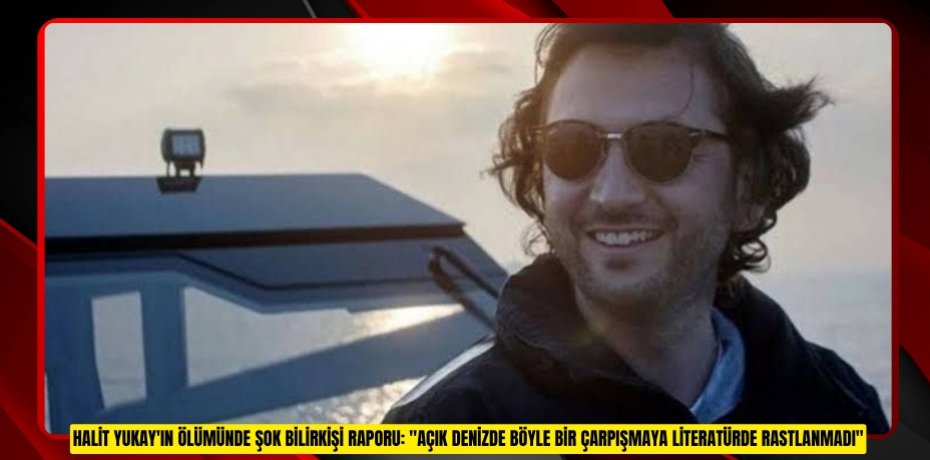 Halit Yukay'ın ölümünde şok bilirkişi raporu: &quot;Açık denizde böyle bir çarpışmaya literatürde rastlanmadı&quot;