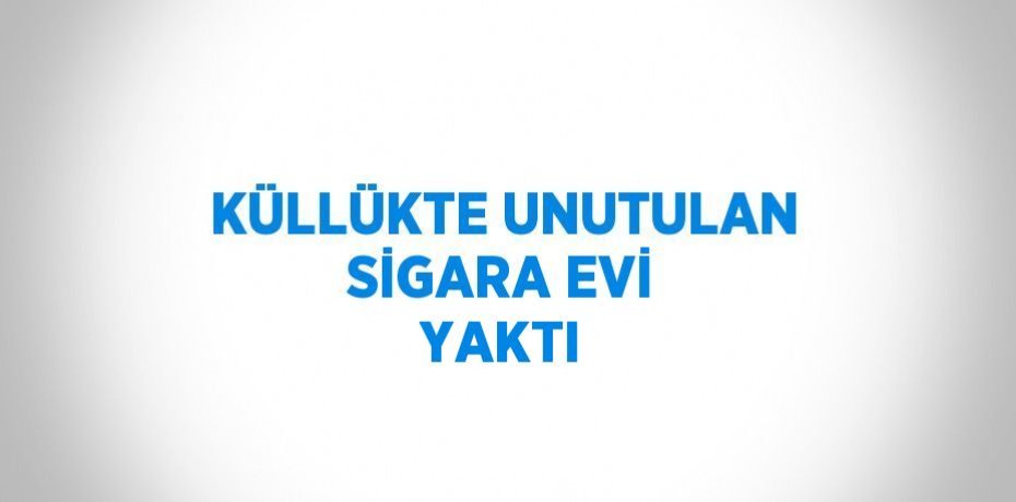 KÜLLÜKTE UNUTULAN SİGARA EVİ YAKTI