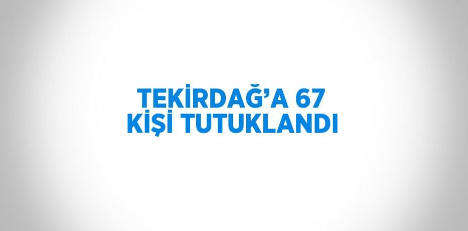 TEKİRDAĞ’A 67 KİŞİ TUTUKLANDI