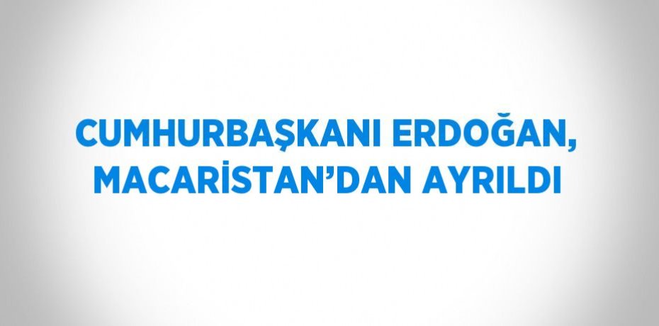 CUMHURBAŞKANI ERDOĞAN, MACARİSTAN’DAN AYRILDI