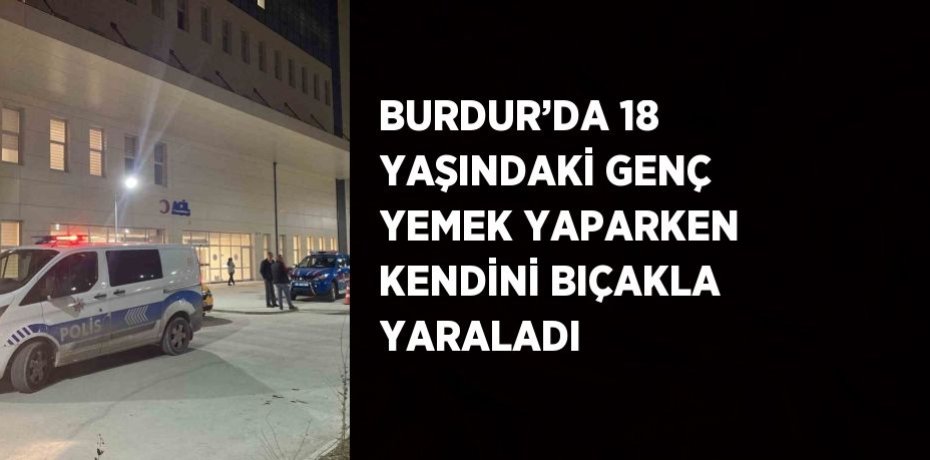 BURDUR’DA 18 YAŞINDAKİ GENÇ YEMEK YAPARKEN KENDİNİ BIÇAKLA YARALADI