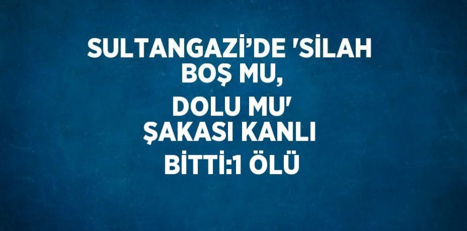 SULTANGAZİ’DE 'SİLAH BOŞ MU, DOLU MU' ŞAKASI KANLI BİTTİ:1 ÖLÜ