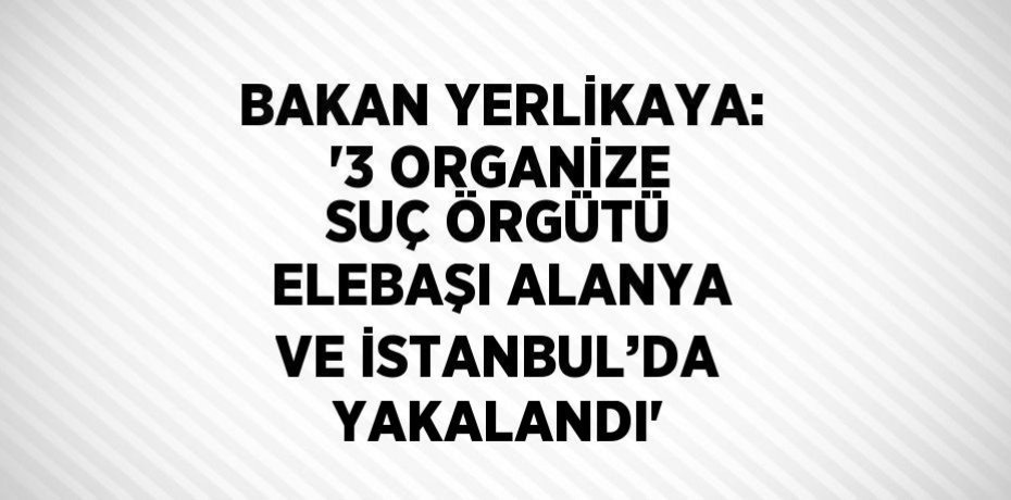 BAKAN YERLİKAYA: '3 ORGANİZE SUÇ ÖRGÜTÜ ELEBAŞI ALANYA VE İSTANBUL’DA YAKALANDI'