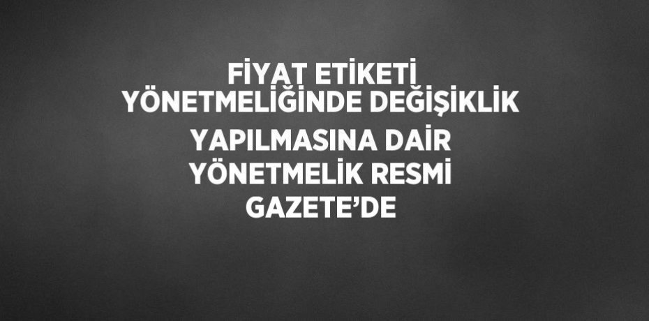 FİYAT ETİKETİ YÖNETMELİĞİNDE DEĞİŞİKLİK YAPILMASINA DAİR YÖNETMELİK RESMİ GAZETE’DE