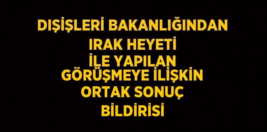 DIŞİŞLERİ BAKANLIĞINDAN IRAK HEYETİ İLE YAPILAN GÖRÜŞMEYE İLİŞKİN ORTAK SONUÇ BİLDİRİSİ