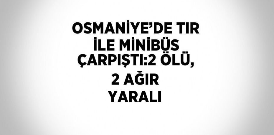 OSMANİYE’DE TIR İLE MİNİBÜS ÇARPIŞTI:2 ÖLÜ, 2 AĞIR YARALI