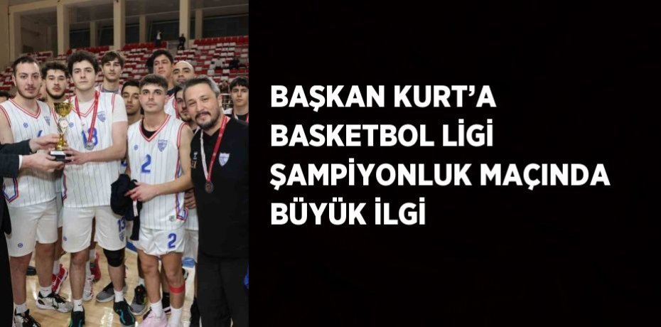 BAŞKAN KURT’A BASKETBOL LİGİ ŞAMPİYONLUK MAÇINDA BÜYÜK İLGİ