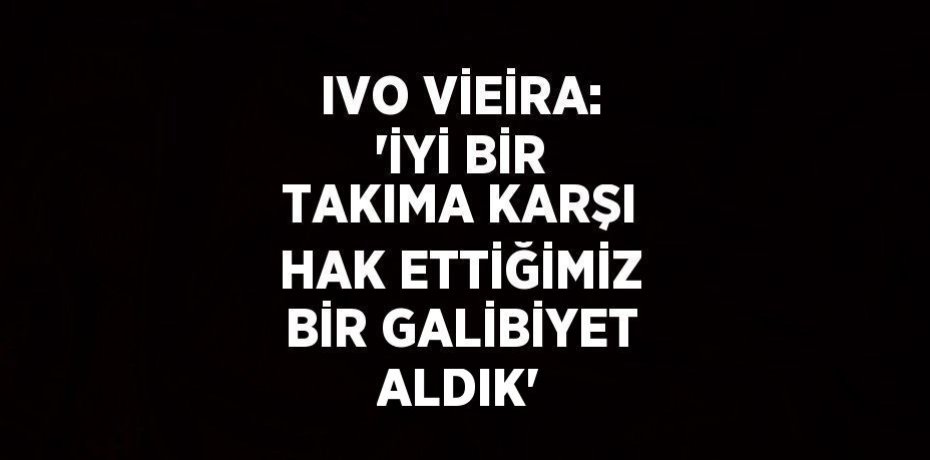 IVO VİEİRA: 'İYİ BİR TAKIMA KARŞI HAK ETTİĞİMİZ BİR GALİBİYET ALDIK'