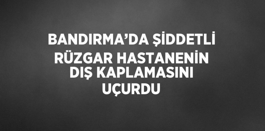BANDIRMA’DA ŞİDDETLİ RÜZGAR HASTANENİN DIŞ KAPLAMASINI UÇURDU