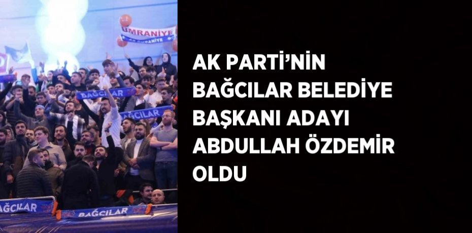 AK PARTİ’NİN BAĞCILAR BELEDİYE BAŞKANI ADAYI ABDULLAH ÖZDEMİR OLDU