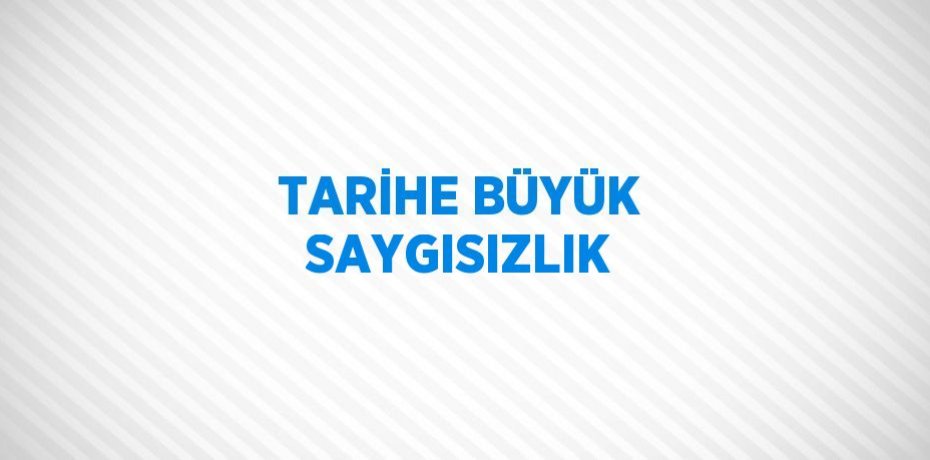 TARİHE BÜYÜK SAYGISIZLIK