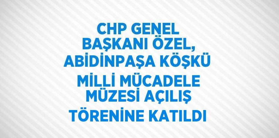 CHP GENEL BAŞKANI ÖZEL, ABİDİNPAŞA KÖŞKÜ MİLLİ MÜCADELE MÜZESİ AÇILIŞ TÖRENİNE KATILDI