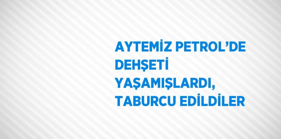 AYTEMİZ PETROL’DE DEHŞETİ YAŞAMIŞLARDI, TABURCU EDİLDİLER