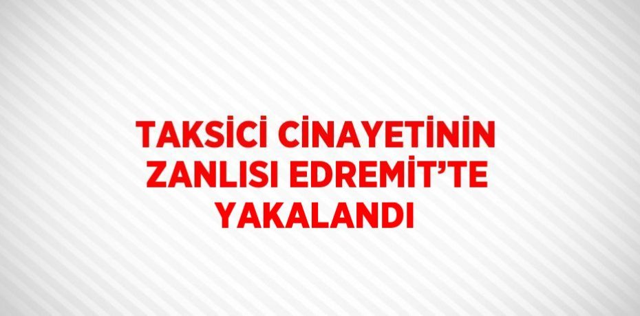 TAKSİCİ CİNAYETİNİN ZANLISI EDREMİT’TE YAKALANDI