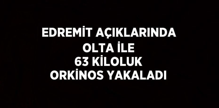 EDREMİT AÇIKLARINDA OLTA İLE 63 KİLOLUK ORKİNOS YAKALADI