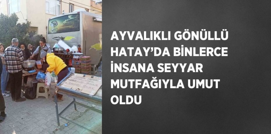 AYVALIKLI GÖNÜLLÜ HATAY’DA BİNLERCE İNSANA SEYYAR MUTFAĞIYLA UMUT OLDU