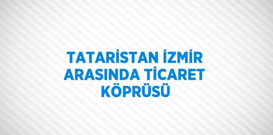 TATARİSTAN İZMİR ARASINDA TİCARET KÖPRÜSÜ