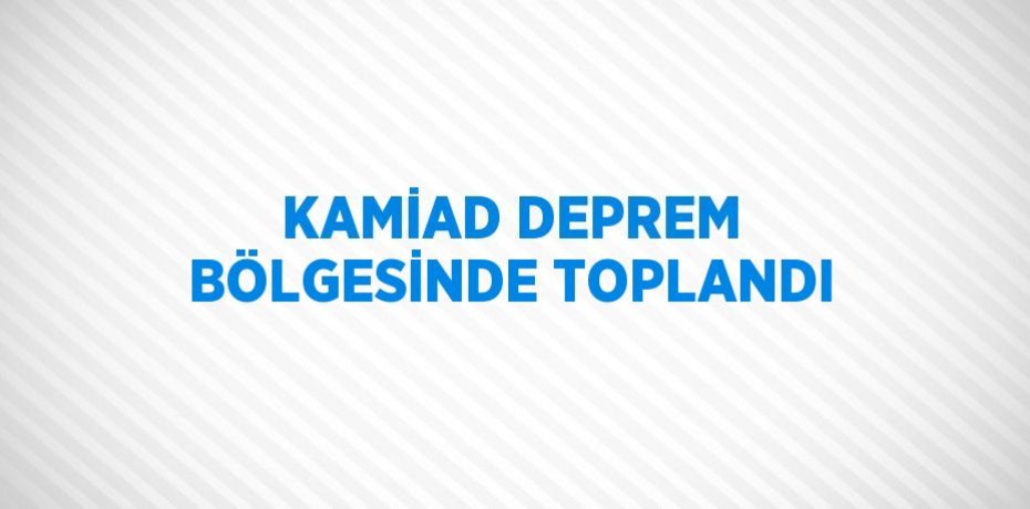 KAMİAD DEPREM BÖLGESİNDE TOPLANDI