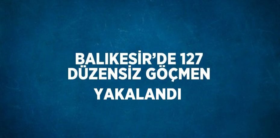 BALIKESİR’DE 127 DÜZENSİZ GÖÇMEN YAKALANDI