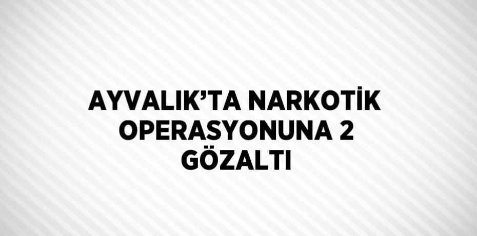 AYVALIK’TA NARKOTİK OPERASYONUNA 2 GÖZALTI