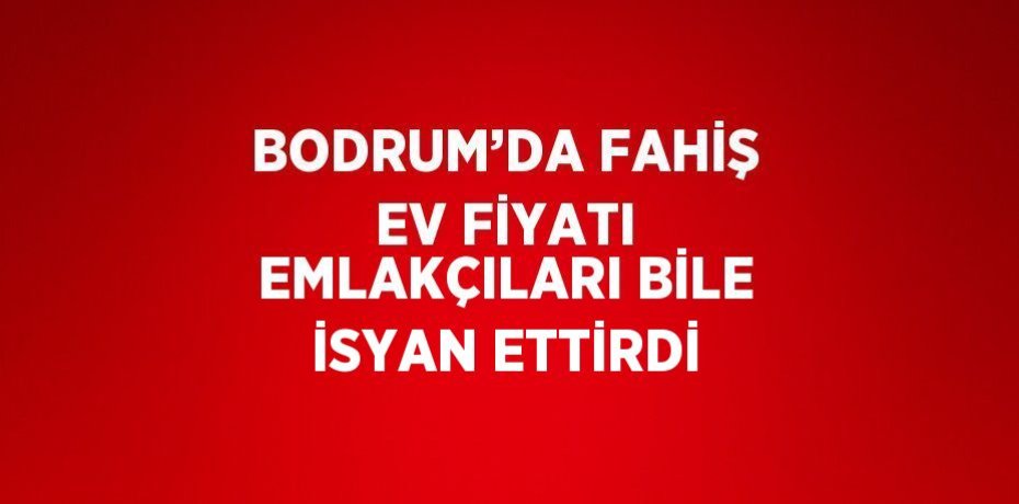 BODRUM’DA FAHİŞ EV FİYATI EMLAKÇILARI BİLE İSYAN ETTİRDİ
