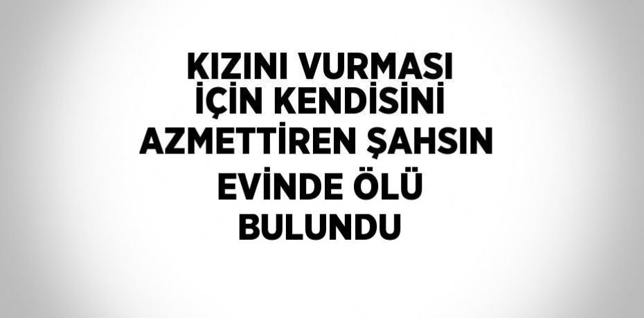 KIZINI VURMASI İÇİN KENDİSİNİ AZMETTİREN ŞAHSIN EVİNDE ÖLÜ BULUNDU