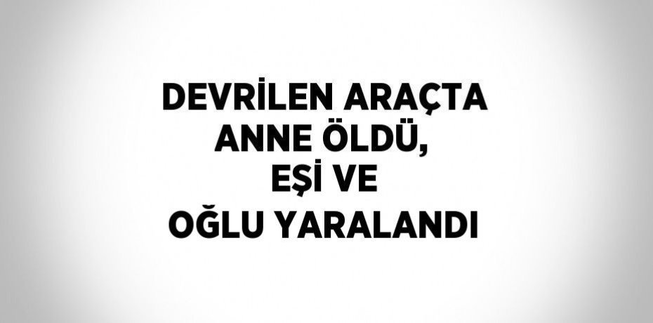 DEVRİLEN ARAÇTA ANNE ÖLDÜ, EŞİ VE OĞLU YARALANDI