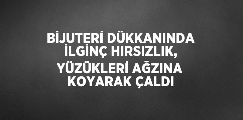 BİJUTERİ DÜKKANINDA İLGİNÇ HIRSIZLIK, YÜZÜKLERİ AĞZINA KOYARAK ÇALDI