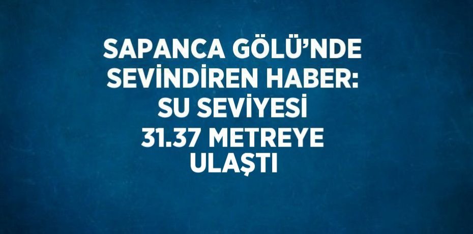 SAPANCA GÖLÜ’NDE SEVİNDİREN HABER: SU SEVİYESİ 31.37 METREYE ULAŞTI