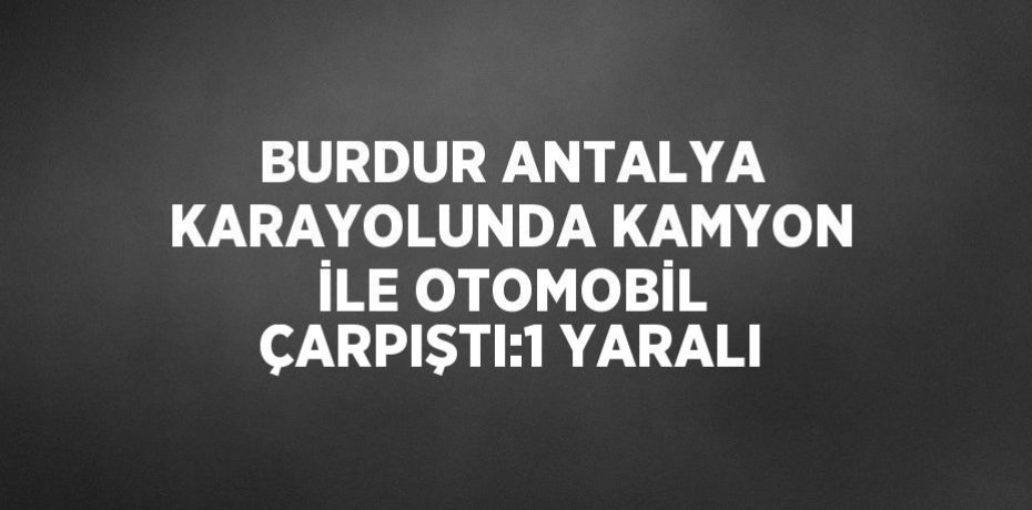 BURDUR ANTALYA KARAYOLUNDA KAMYON İLE OTOMOBİL ÇARPIŞTI:1 YARALI