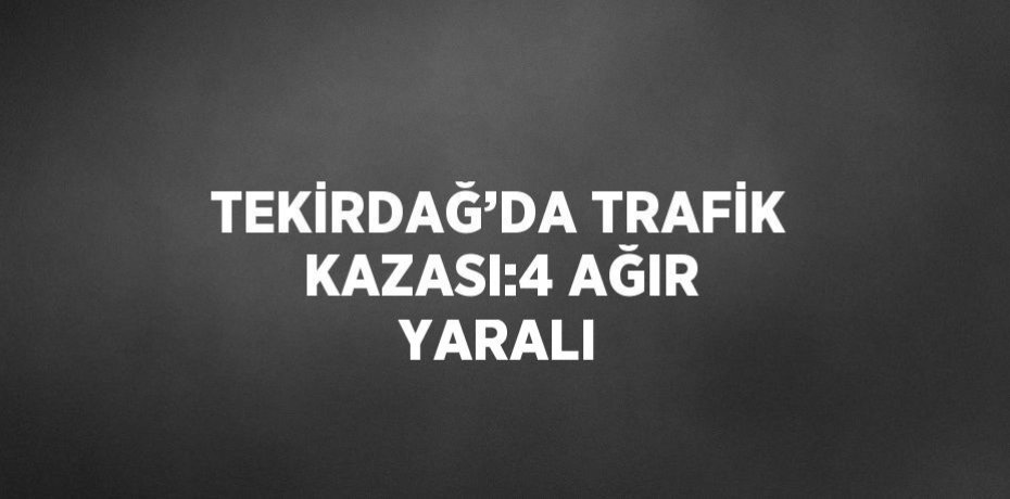 TEKİRDAĞ’DA TRAFİK KAZASI:4 AĞIR YARALI