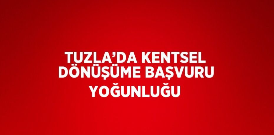 TUZLA’DA KENTSEL DÖNÜŞÜME BAŞVURU YOĞUNLUĞU