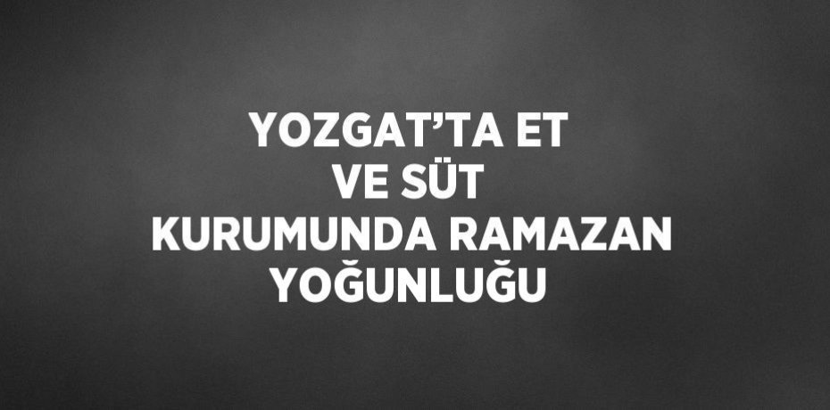 YOZGAT’TA ET VE SÜT KURUMUNDA RAMAZAN YOĞUNLUĞU