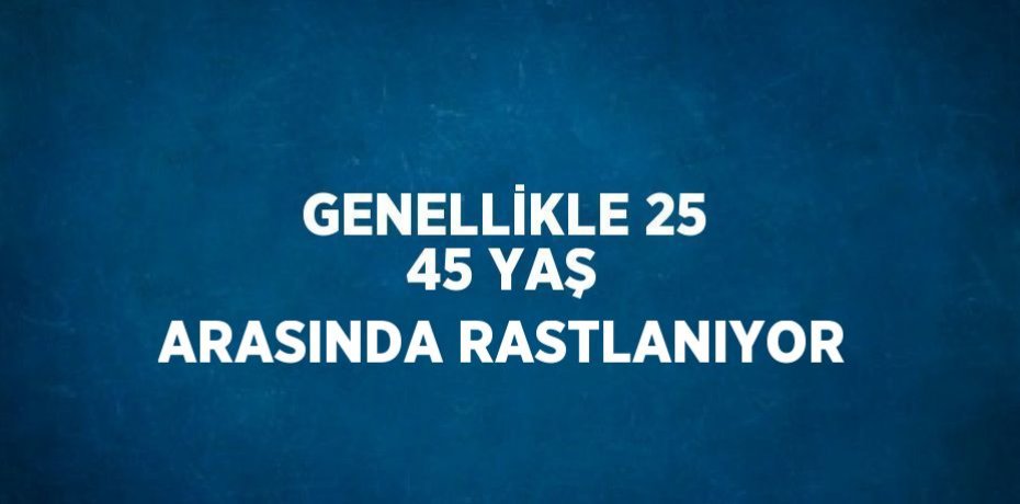 GENELLİKLE 25 45 YAŞ ARASINDA RASTLANIYOR